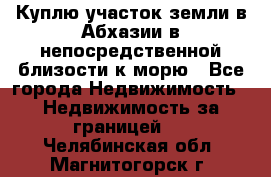 Куплю участок земли в Абхазии в непосредственной близости к морю - Все города Недвижимость » Недвижимость за границей   . Челябинская обл.,Магнитогорск г.